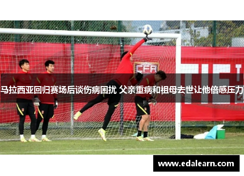 马拉西亚回归赛场后谈伤病困扰 父亲重病和祖母去世让他倍感压力
